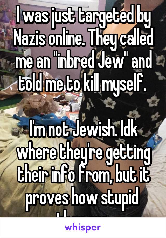 I was just targeted by Nazis online. They called me an "inbred Jew" and told me to kill myself. 

I'm not Jewish. Idk where they're getting their info from, but it proves how stupid  they are.