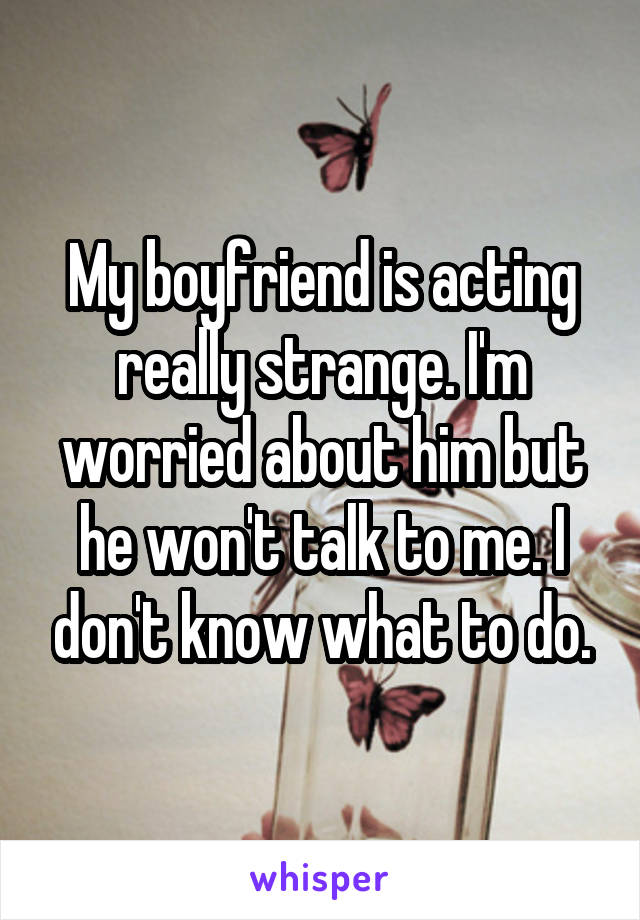 My boyfriend is acting really strange. I'm worried about him but he won't talk to me. I don't know what to do.