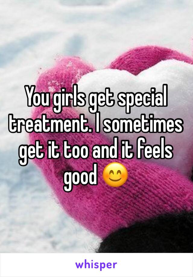 You girls get special treatment. I sometimes get it too and it feels good 😊 