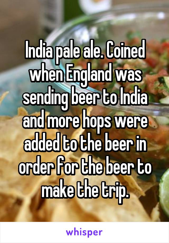 India pale ale. Coined when England was sending beer to India and more hops were added to the beer in order for the beer to make the trip.