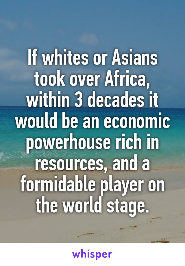 If whites or Asians took over Africa, within 3 decades it would be an economic powerhouse rich in resources, and a formidable player on the world stage.