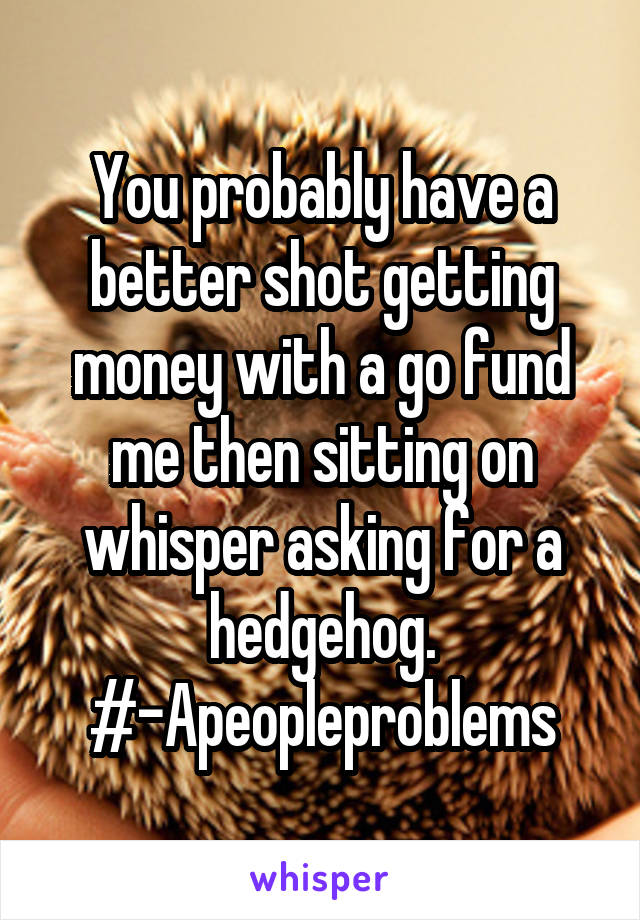 You probably have a better shot getting money with a go fund me then sitting on whisper asking for a hedgehog.
#-Apeopleproblems