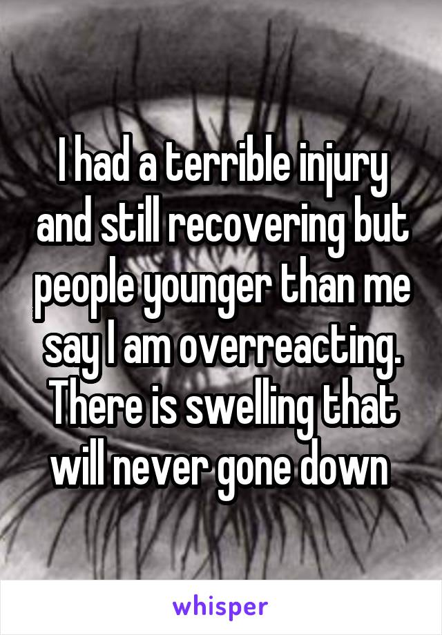 I had a terrible injury and still recovering but people younger than me say I am overreacting. There is swelling that will never gone down 