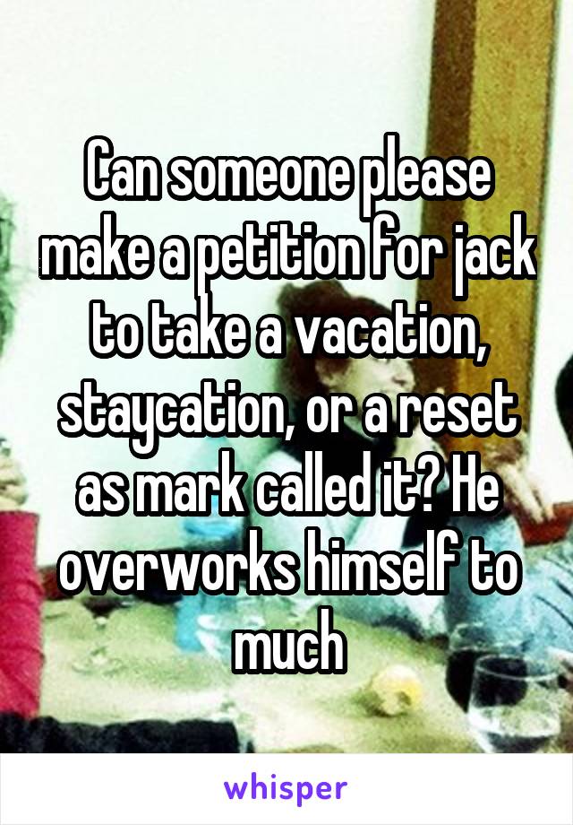 Can someone please make a petition for jack to take a vacation, staycation, or a reset as mark called it? He overworks himself to much