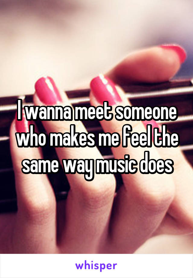 I wanna meet someone who makes me feel the same way music does