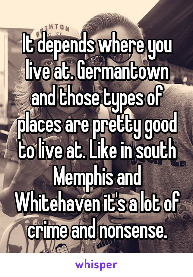It depends where you live at. Germantown and those types of places are pretty good to live at. Like in south Memphis and Whitehaven it's a lot of crime and nonsense.
