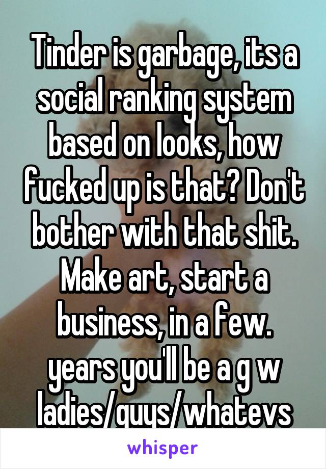 Tinder is garbage, its a social ranking system based on looks, how fucked up is that? Don't bother with that shit. Make art, start a business, in a few. years you'll be a g w ladies/guys/whatevs