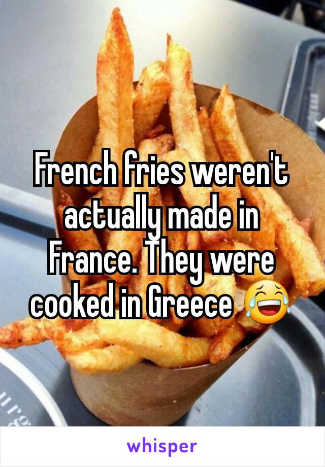 French fries weren't actually made in France. They were cooked in Greece 😂