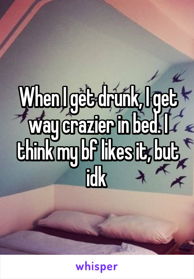 When I get drunk, I get way crazier in bed. I think my bf likes it, but idk 