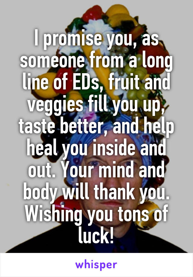 I promise you, as someone from a long line of EDs, fruit and veggies fill you up, taste better, and help heal you inside and out. Your mind and body will thank you. Wishing you tons of luck!