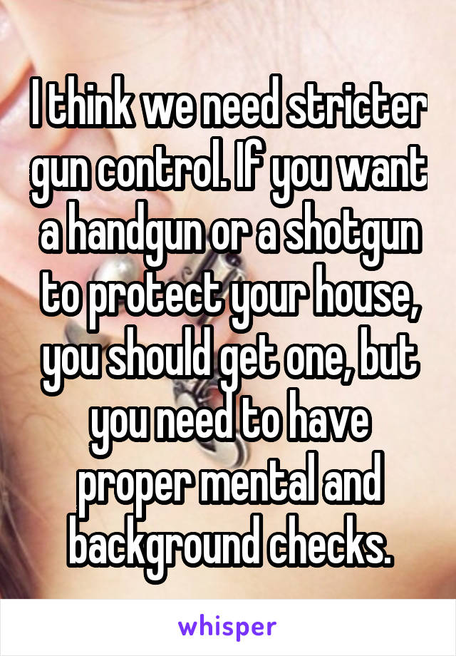 I think we need stricter gun control. If you want a handgun or a shotgun to protect your house, you should get one, but you need to have proper mental and background checks.