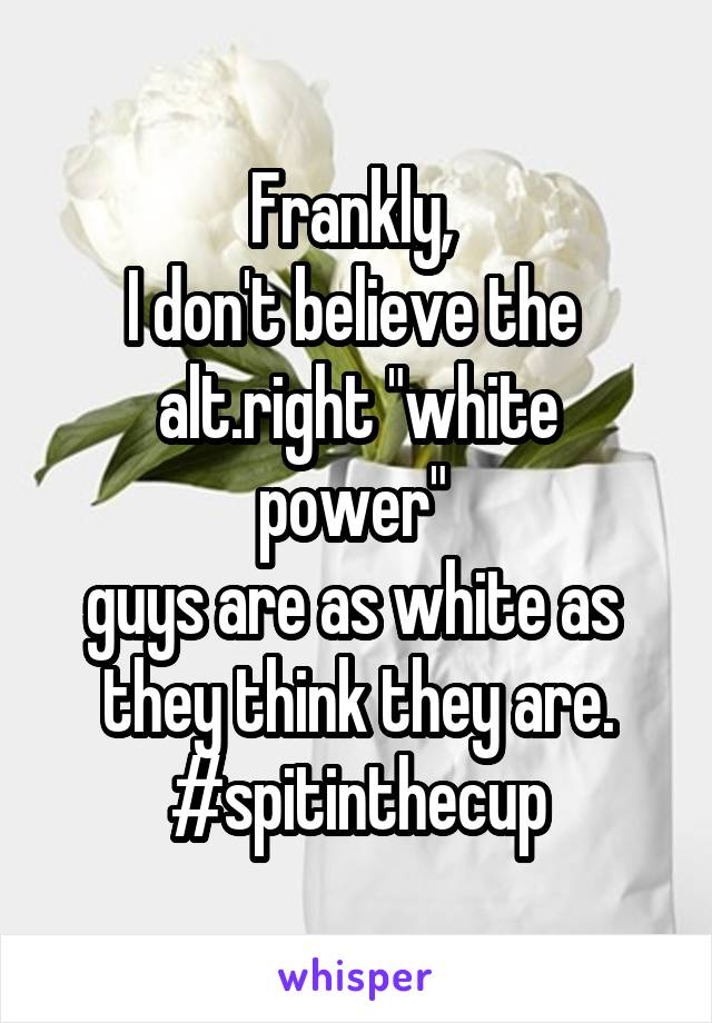 Frankly, 
I don't believe the 
alt.right "white power" 
guys are as white as 
they think they are. #spitinthecup