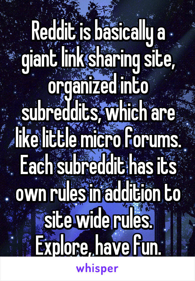 Reddit is basically a giant link sharing site, organized into subreddits, which are like little micro forums.
Each subreddit has its own rules in addition to site wide rules.
Explore, have fun.