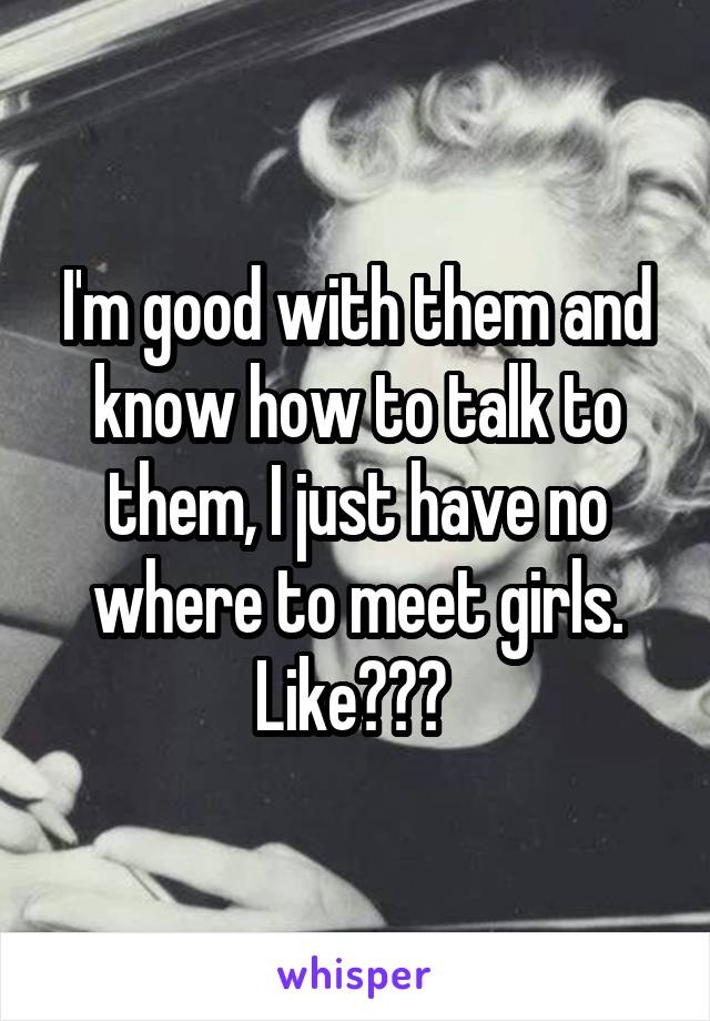 I'm good with them and know how to talk to them, I just have no where to meet girls. Like??? 