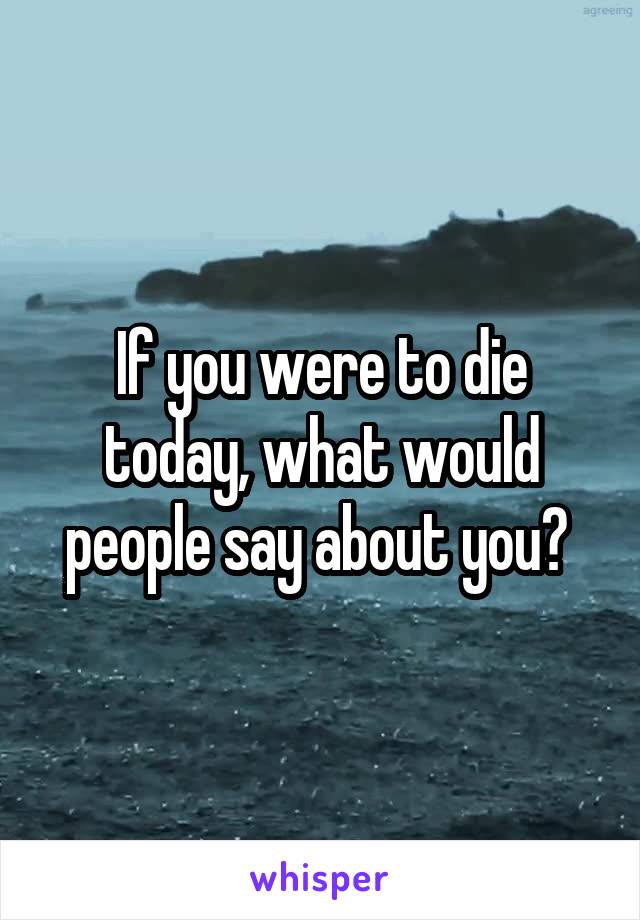 If you were to die today, what would people say about you? 