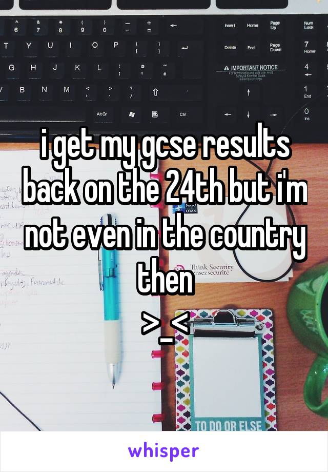 i get my gcse results back on the 24th but i'm not even in the country then
>_<