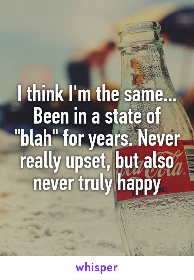 I think I'm the same... Been in a state of "blah" for years. Never really upset, but also never truly happy