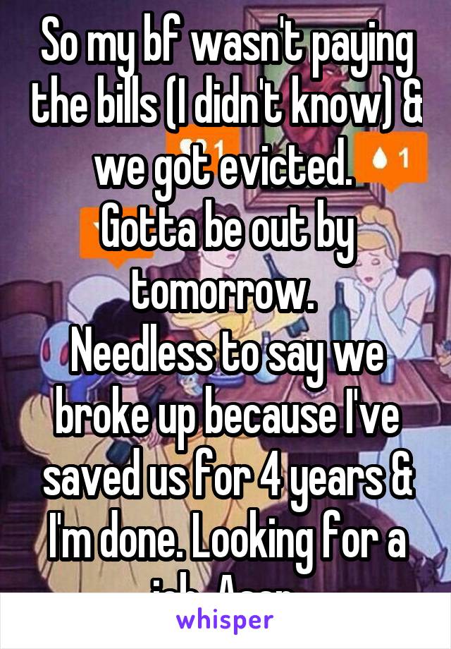 So my bf wasn't paying the bills (I didn't know) & we got evicted. 
Gotta be out by tomorrow. 
Needless to say we broke up because I've saved us for 4 years & I'm done. Looking for a job. Asap 