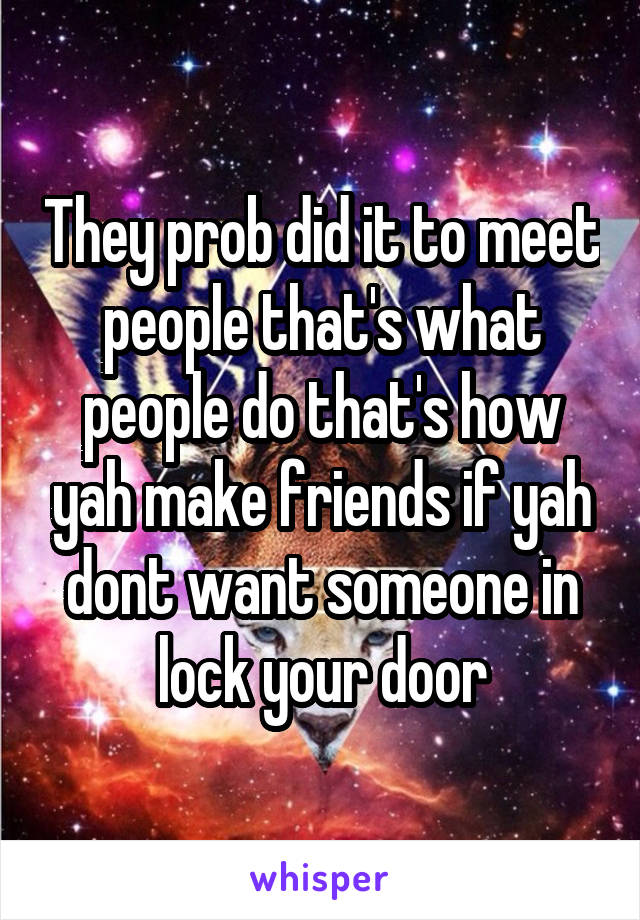 They prob did it to meet people that's what people do that's how yah make friends if yah dont want someone in lock your door