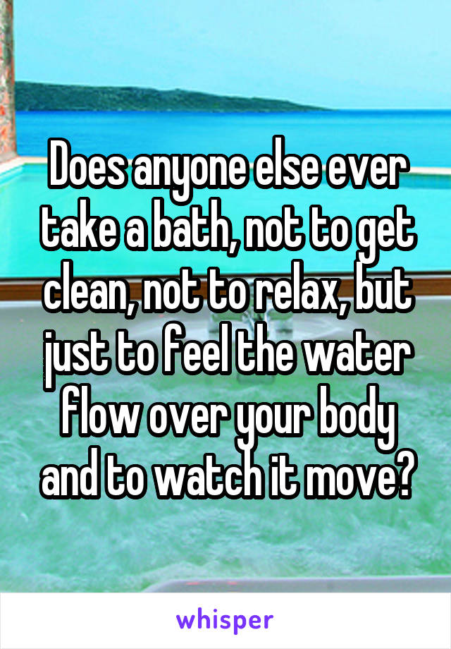 Does anyone else ever take a bath, not to get clean, not to relax, but just to feel the water flow over your body and to watch it move?