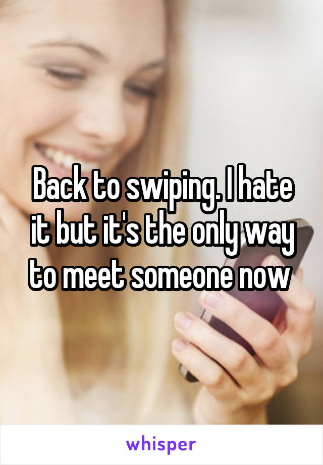 Back to swiping. I hate it but it's the only way to meet someone now 