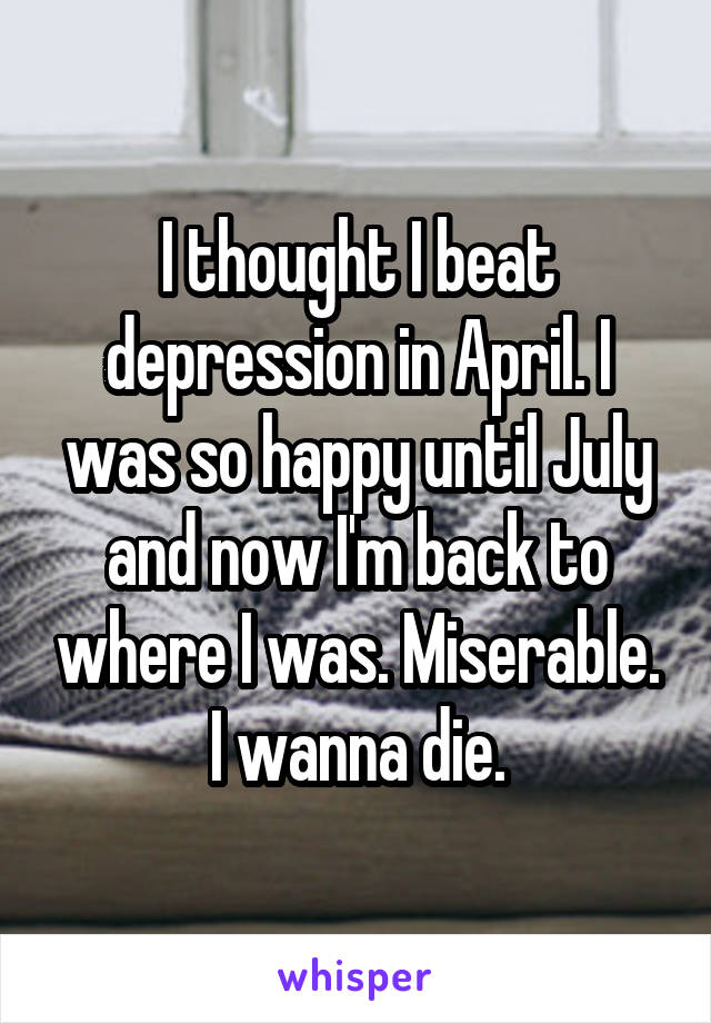 I thought I beat depression in April. I was so happy until July and now I'm back to where I was. Miserable. I wanna die.