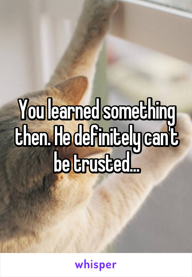 You learned something then. He definitely can't be trusted...