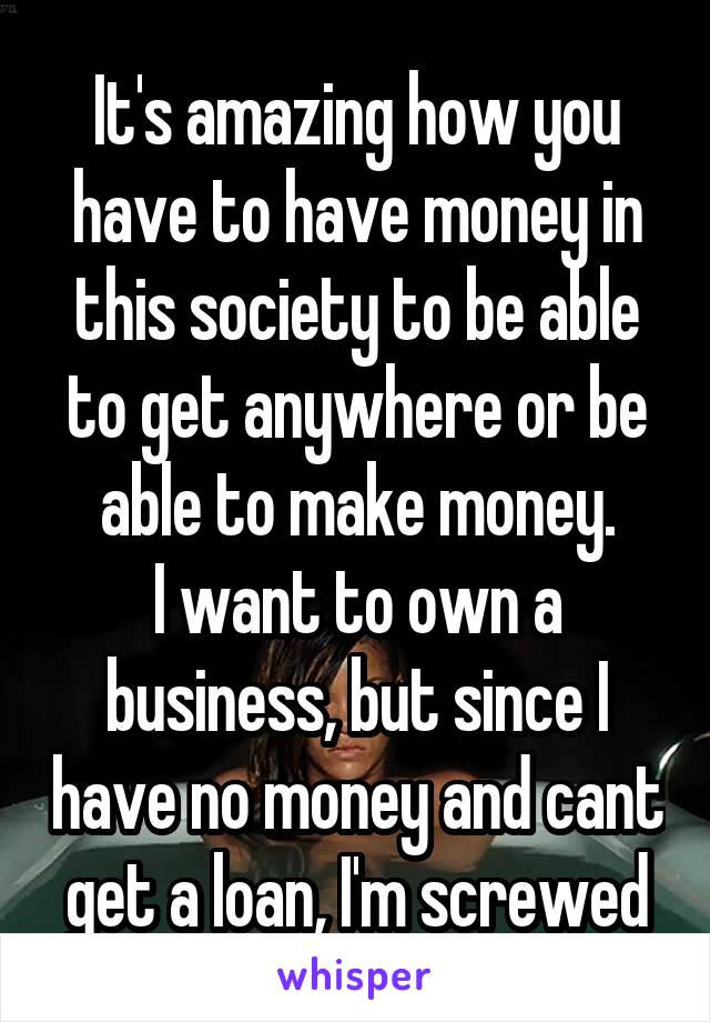 It's amazing how you have to have money in this society to be able to get anywhere or be able to make money.
I want to own a business, but since I have no money and cant get a loan, I'm screwed