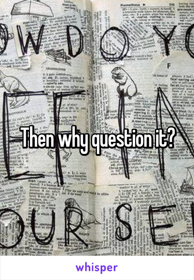 Then why question it?