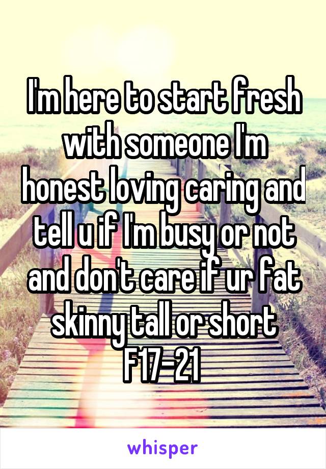 I'm here to start fresh with someone I'm honest loving caring and tell u if I'm busy or not and don't care if ur fat skinny tall or short F17-21 