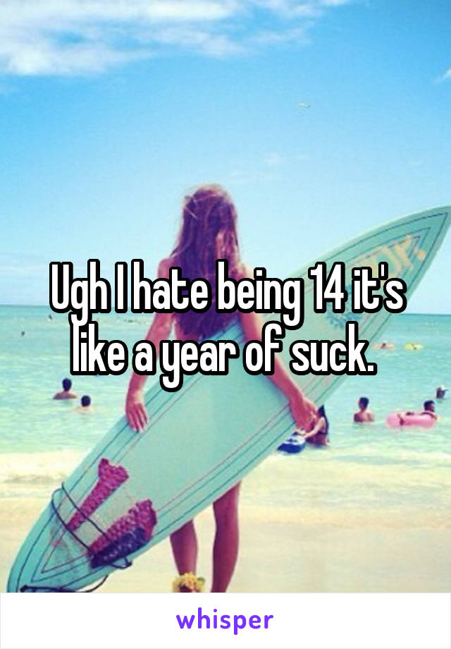 Ugh I hate being 14 it's like a year of suck. 