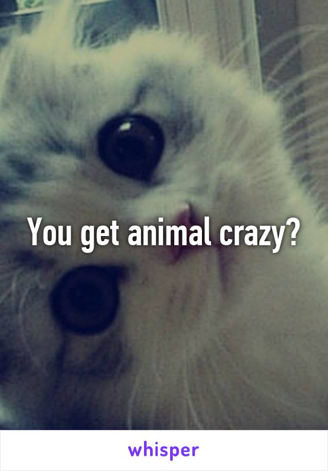 You get animal crazy?