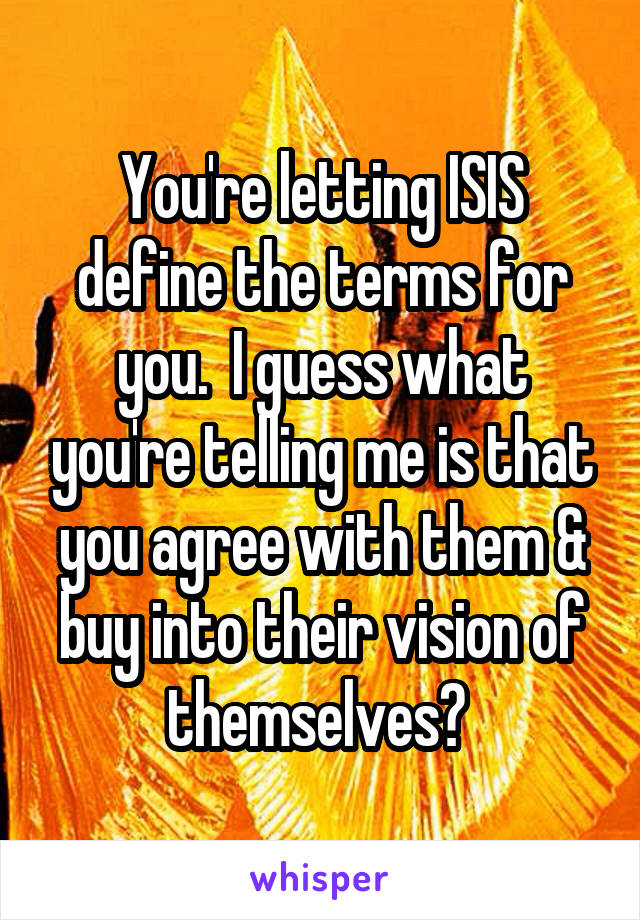 You're letting ISIS define the terms for you.  I guess what you're telling me is that you agree with them & buy into their vision of themselves? 