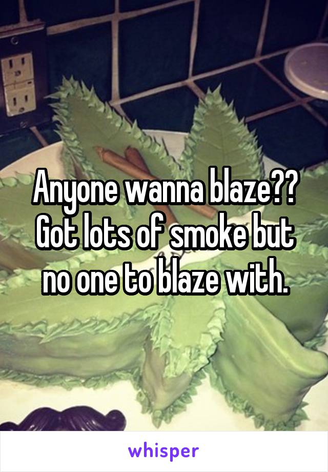 Anyone wanna blaze?? Got lots of smoke but no one to blaze with.