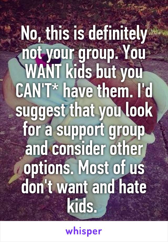 No, this is definitely not your group. You WANT kids but you CAN'T* have them. I'd suggest that you look for a support group and consider other options. Most of us don't want and hate kids. 