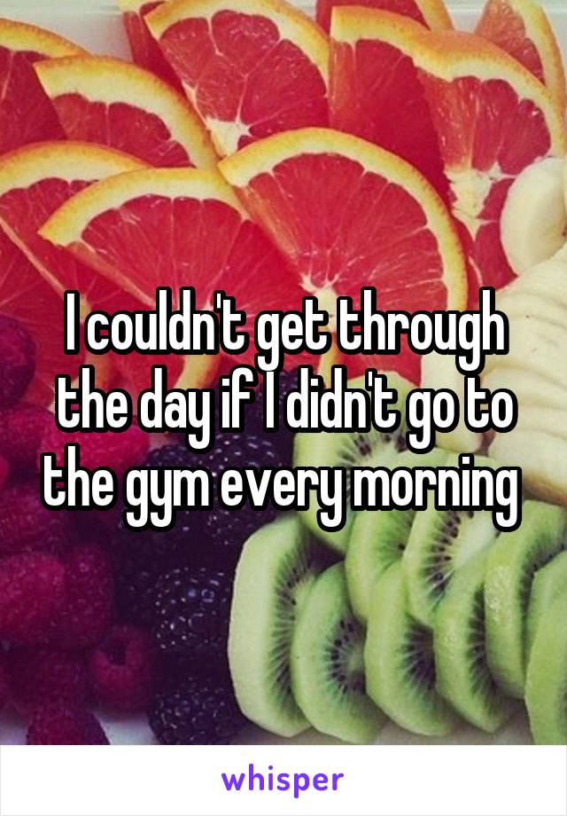 I couldn't get through the day if I didn't go to the gym every morning 