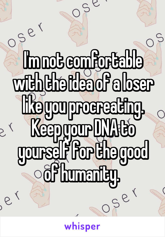 I'm not comfortable with the idea of a loser like you procreating. Keep your DNA to yourself for the good of humanity. 