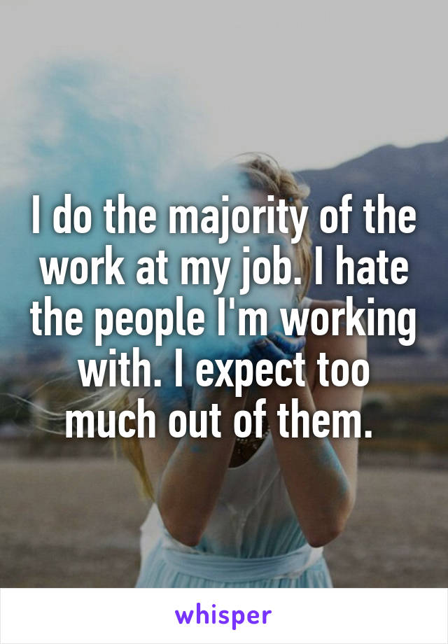 I do the majority of the work at my job. I hate the people I'm working with. I expect too much out of them. 