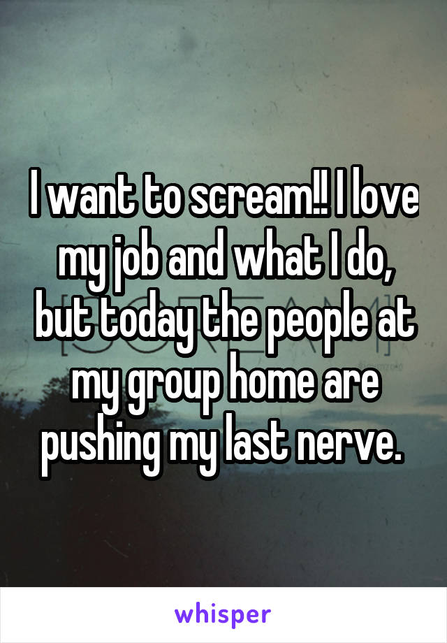 I want to scream!! I love my job and what I do, but today the people at my group home are pushing my last nerve. 