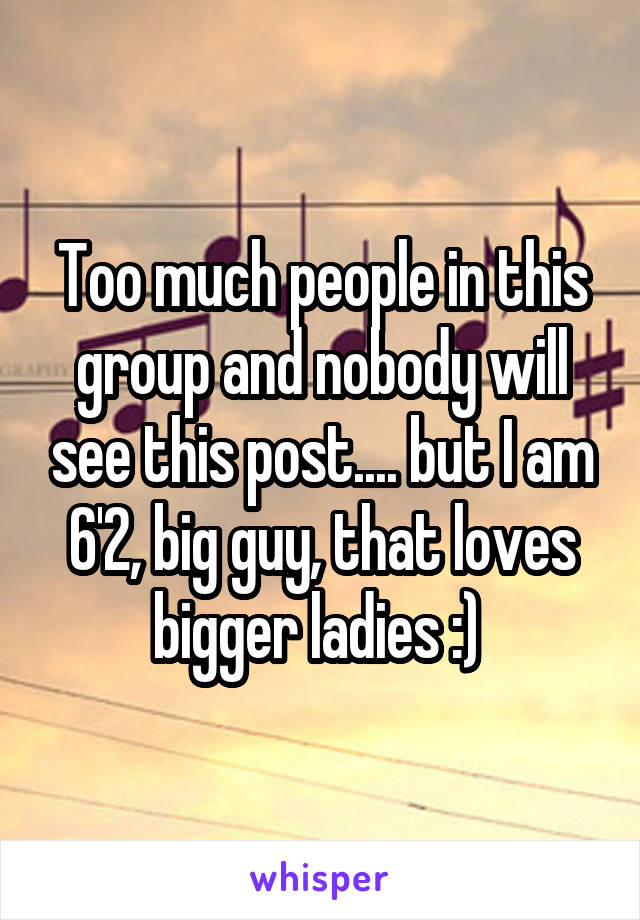 Too much people in this group and nobody will see this post.... but I am 6'2, big guy, that loves bigger ladies :) 