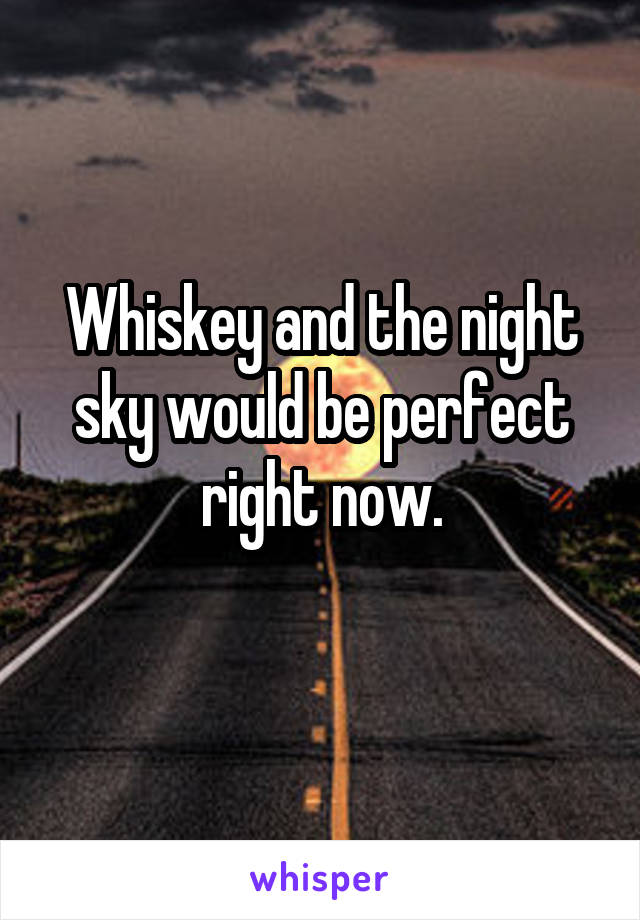 Whiskey and the night sky would be perfect right now.
