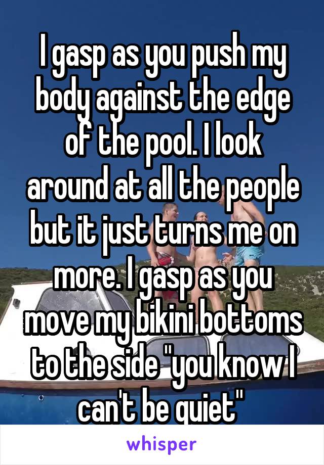 I gasp as you push my body against the edge of the pool. I look around at all the people but it just turns me on more. I gasp as you move my bikini bottoms to the side "you know I can't be quiet" 