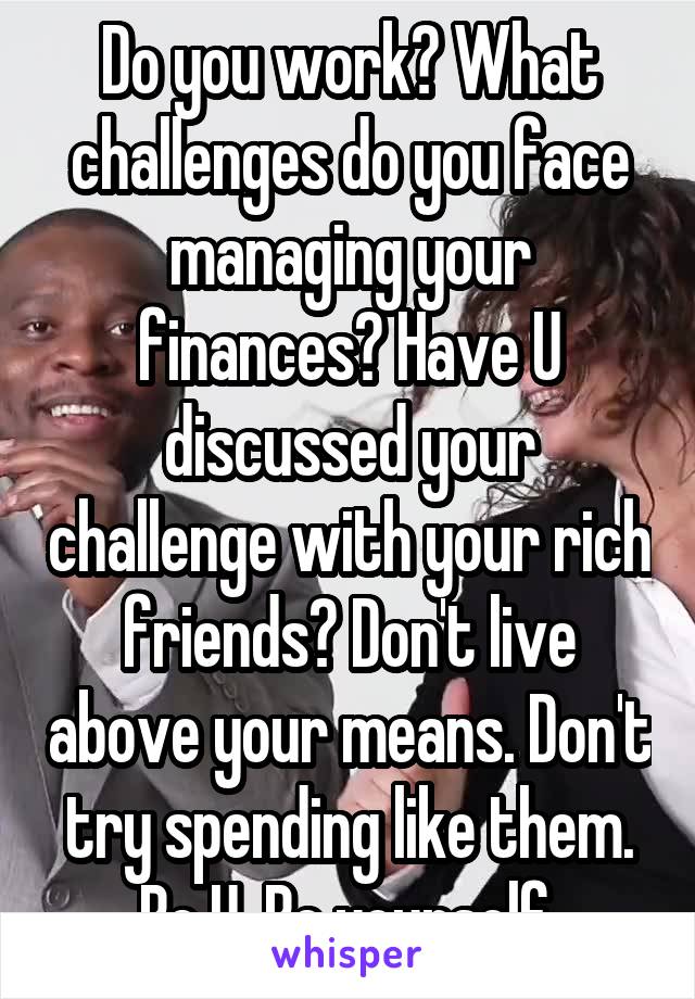 Do you work? What challenges do you face managing your finances? Have U discussed your challenge with your rich friends? Don't live above your means. Don't try spending like them. Be U. Be yourself.