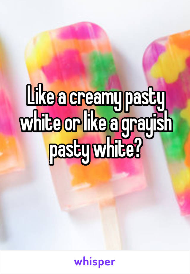 Like a creamy pasty white or like a grayish pasty white?
