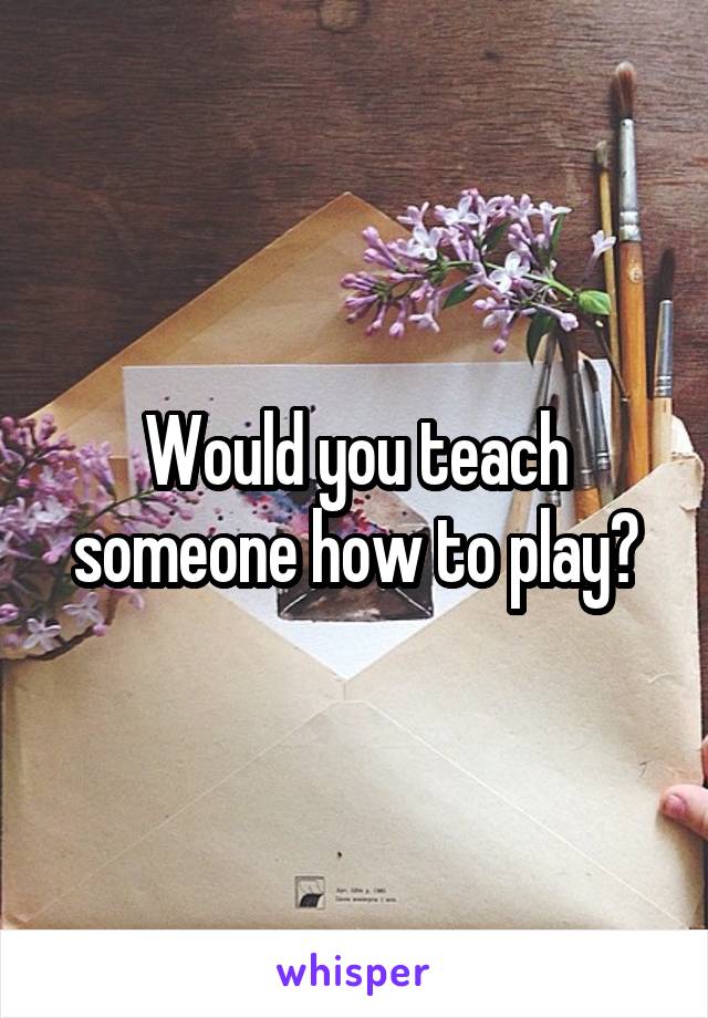 Would you teach someone how to play?