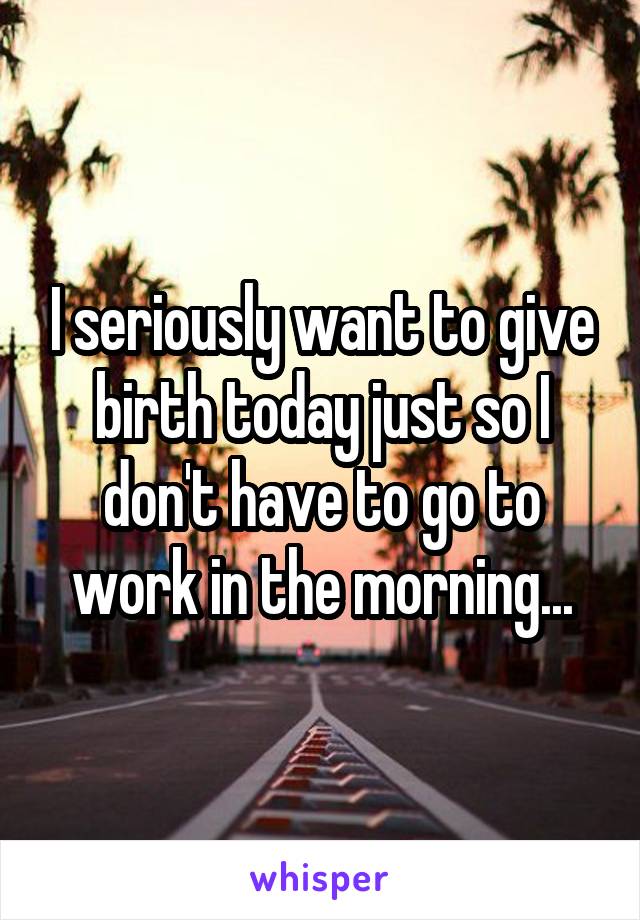 I seriously want to give birth today just so I don't have to go to work in the morning...