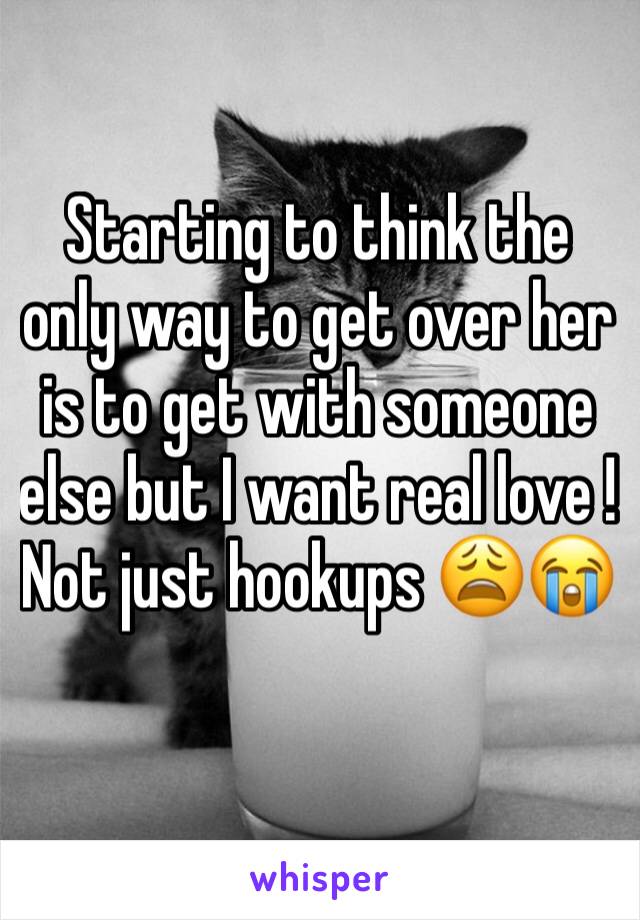 Starting to think the only way to get over her is to get with someone else but I want real love ! Not just hookups 😩😭