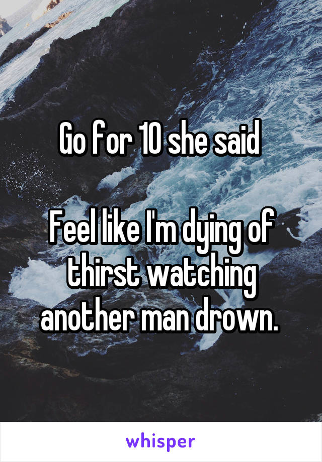 Go for 10 she said 

Feel like I'm dying of thirst watching another man drown. 