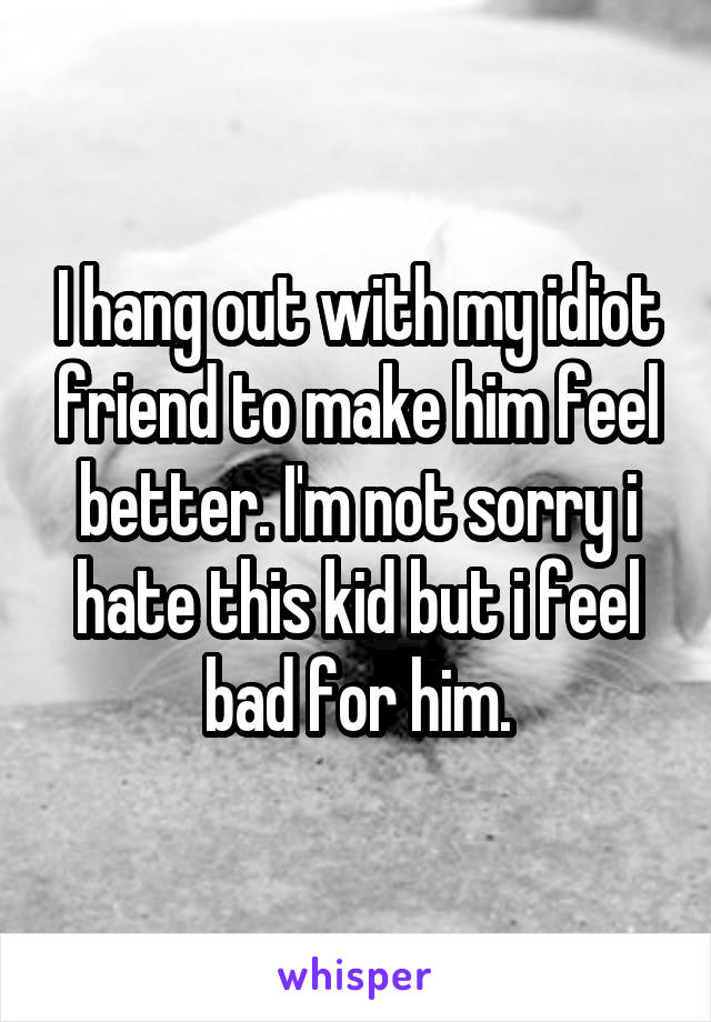 I hang out with my idiot friend to make him feel better. I'm not sorry i hate this kid but i feel bad for him.