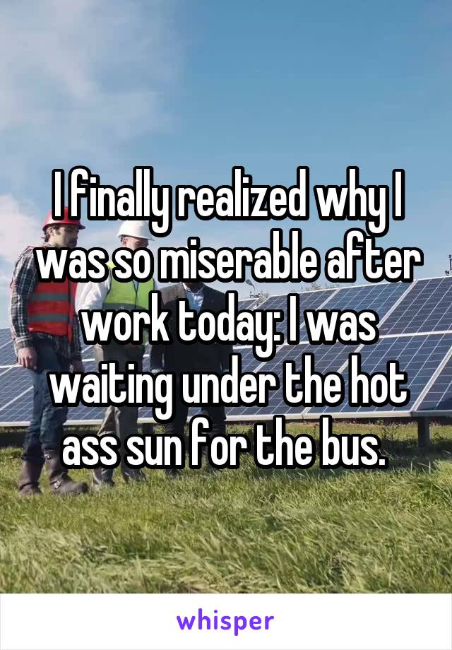 I finally realized why I was so miserable after work today: I was waiting under the hot ass sun for the bus. 